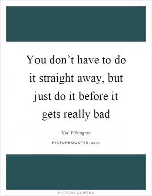 You don’t have to do it straight away, but just do it before it gets really bad Picture Quote #1