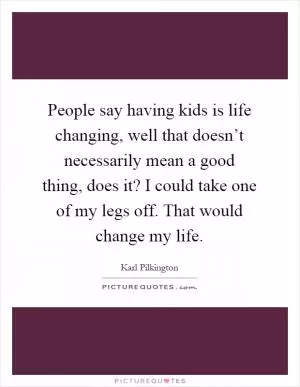 People say having kids is life changing, well that doesn’t necessarily mean a good thing, does it? I could take one of my legs off. That would change my life Picture Quote #1