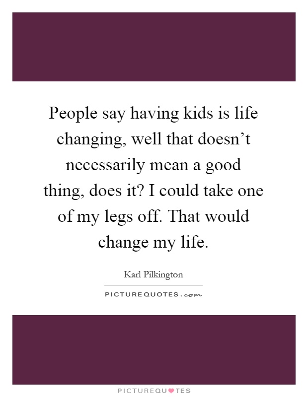 People say having kids is life changing, well that doesn't necessarily mean a good thing, does it? I could take one of my legs off. That would change my life Picture Quote #1