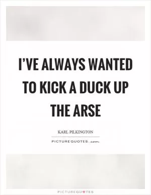 I’ve always wanted to kick a duck up the arse Picture Quote #1