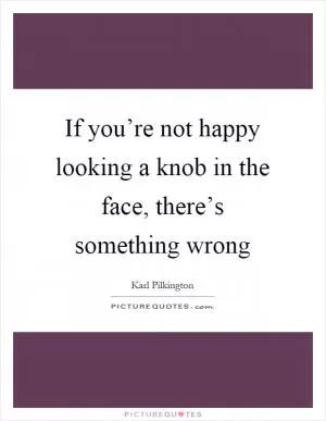 If you’re not happy looking a knob in the face, there’s something wrong Picture Quote #1