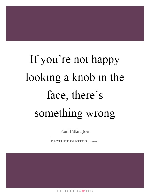 If you're not happy looking a knob in the face, there's something wrong Picture Quote #1