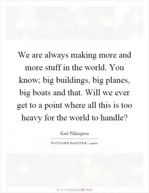 We are always making more and more stuff in the world. You know; big buildings, big planes, big boats and that. Will we ever get to a point where all this is too heavy for the world to handle? Picture Quote #1