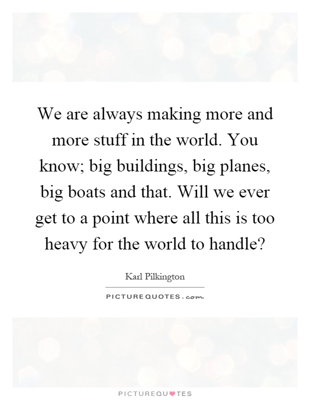 We are always making more and more stuff in the world. You know; big buildings, big planes, big boats and that. Will we ever get to a point where all this is too heavy for the world to handle? Picture Quote #1