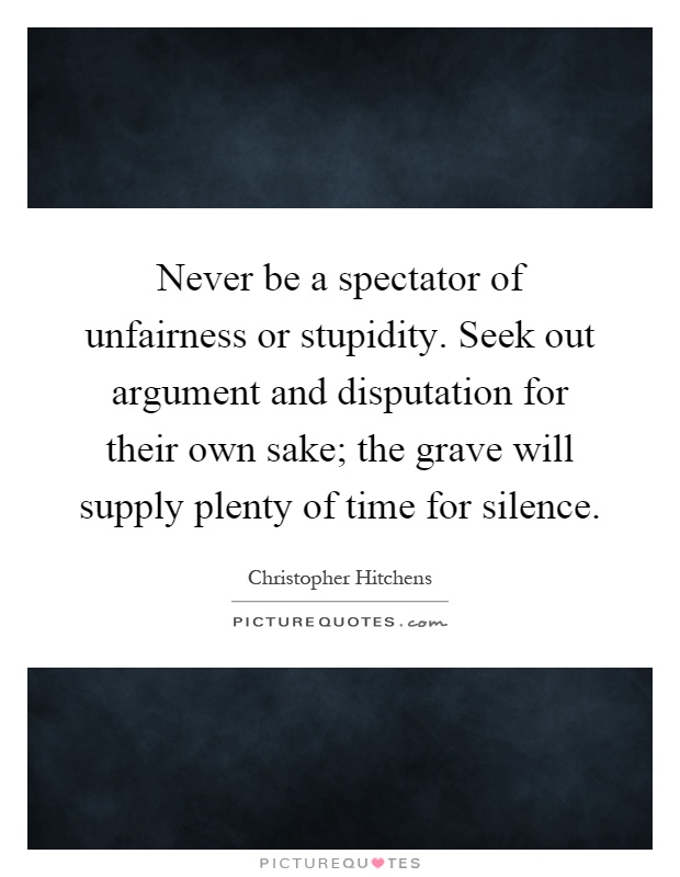 Never be a spectator of unfairness or stupidity. Seek out argument and disputation for their own sake; the grave will supply plenty of time for silence Picture Quote #1