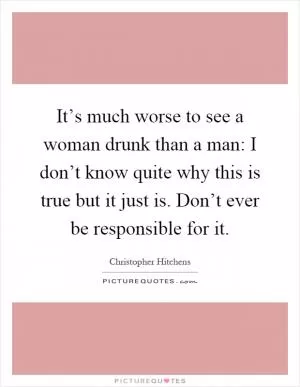 It’s much worse to see a woman drunk than a man: I don’t know quite why this is true but it just is. Don’t ever be responsible for it Picture Quote #1