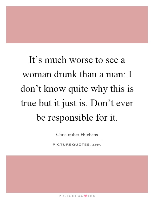 It's much worse to see a woman drunk than a man: I don't know quite why this is true but it just is. Don't ever be responsible for it Picture Quote #1