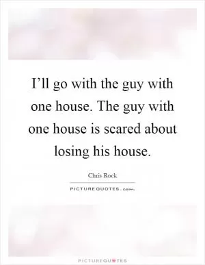 I’ll go with the guy with one house. The guy with one house is scared about losing his house Picture Quote #1