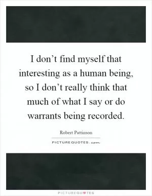 I don’t find myself that interesting as a human being, so I don’t really think that much of what I say or do warrants being recorded Picture Quote #1