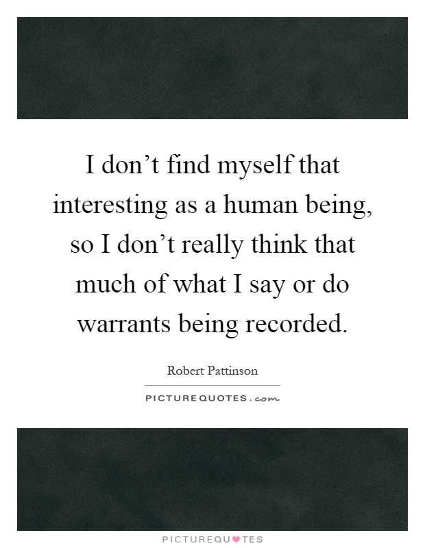 I don't find myself that interesting as a human being, so I don't really think that much of what I say or do warrants being recorded Picture Quote #1