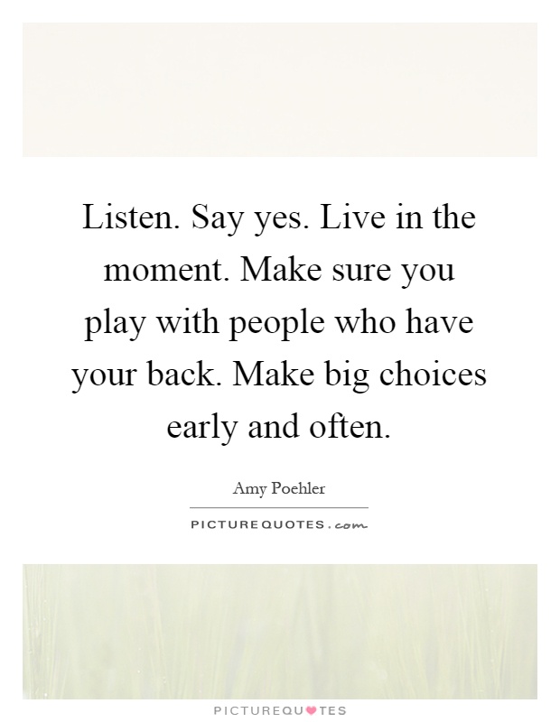 Listen. Say yes. Live in the moment. Make sure you play with people who have your back. Make big choices early and often Picture Quote #1