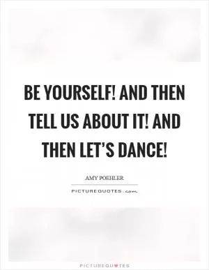 Be yourself! And then tell us about it! And then let’s dance! Picture Quote #1