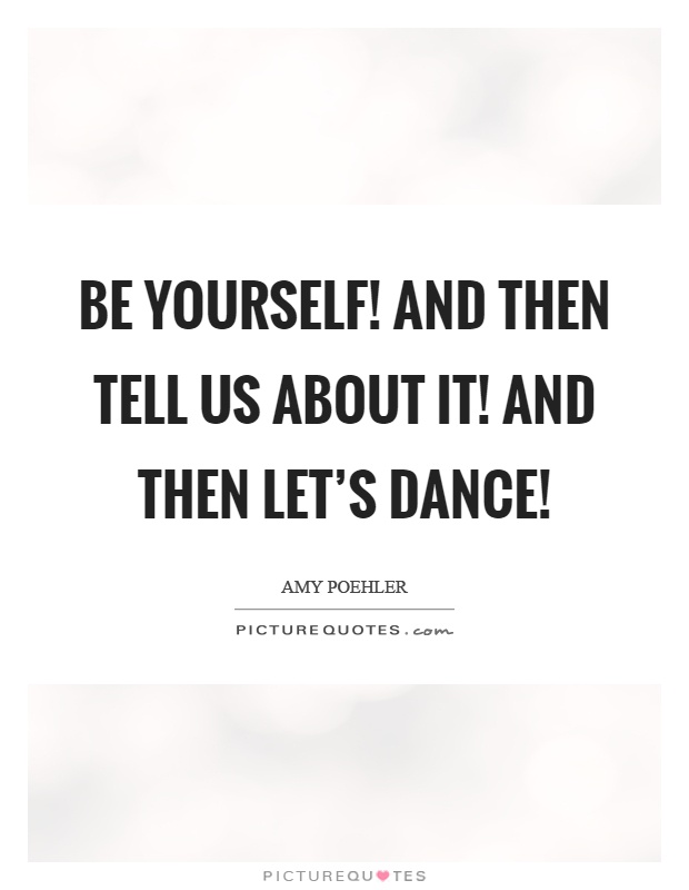 Be yourself! And then tell us about it! And then let's dance! Picture Quote #1