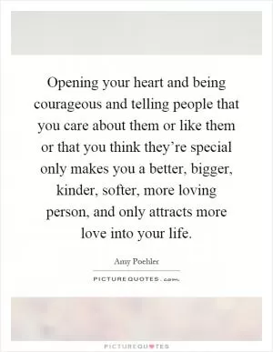 Opening your heart and being courageous and telling people that you care about them or like them or that you think they’re special only makes you a better, bigger, kinder, softer, more loving person, and only attracts more love into your life Picture Quote #1