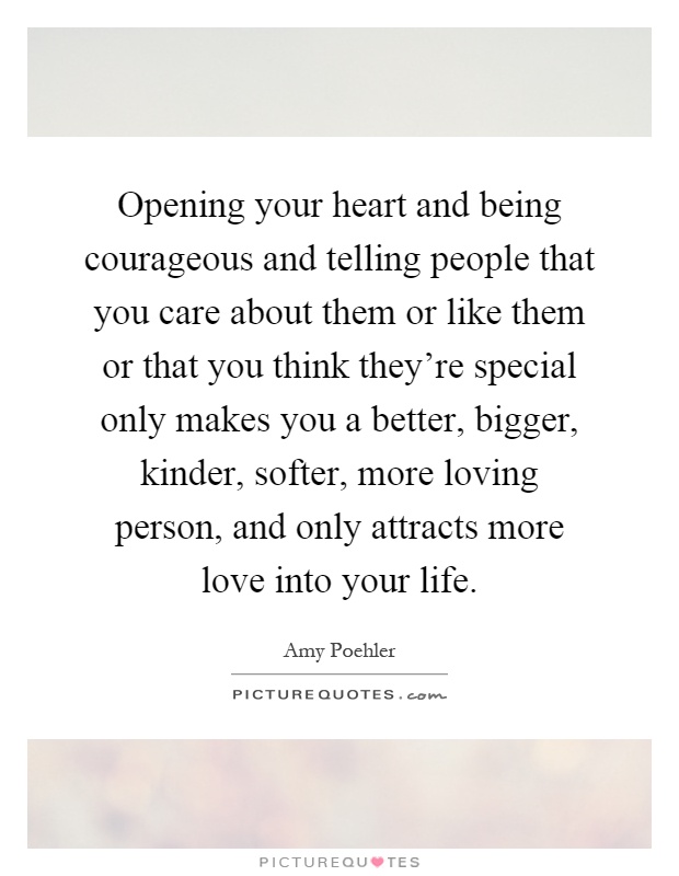 Opening your heart and being courageous and telling people that you care about them or like them or that you think they're special only makes you a better, bigger, kinder, softer, more loving person, and only attracts more love into your life Picture Quote #1
