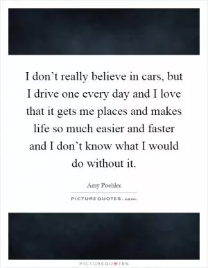 I don’t really believe in cars, but I drive one every day and I love that it gets me places and makes life so much easier and faster and I don’t know what I would do without it Picture Quote #1
