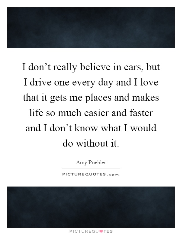 I don't really believe in cars, but I drive one every day and I love that it gets me places and makes life so much easier and faster and I don't know what I would do without it Picture Quote #1