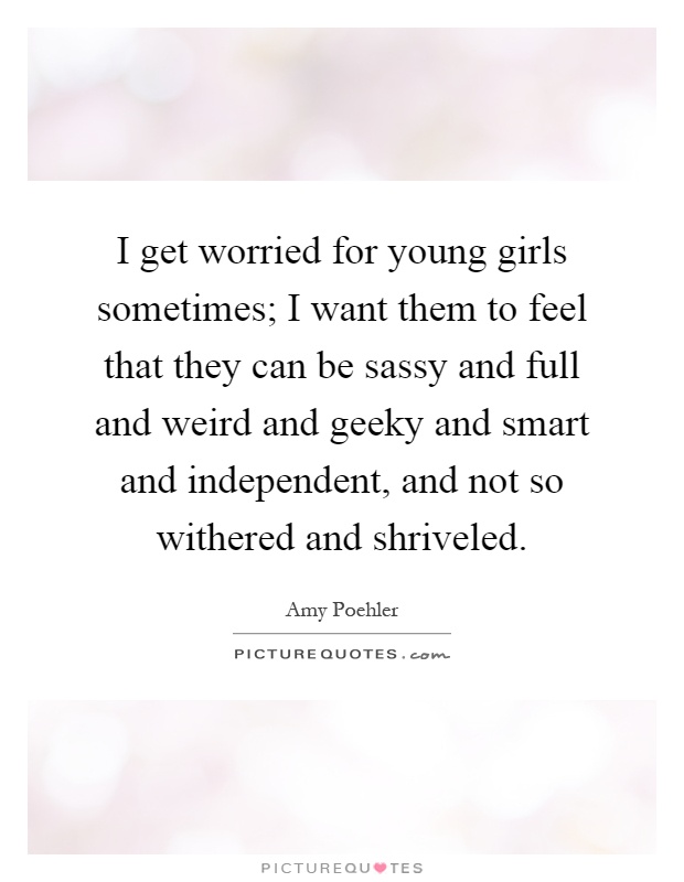 I get worried for young girls sometimes; I want them to feel that they can be sassy and full and weird and geeky and smart and independent, and not so withered and shriveled Picture Quote #1