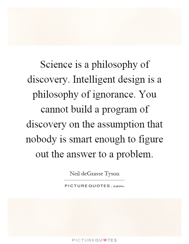 Science is a philosophy of discovery. Intelligent design is a philosophy of ignorance. You cannot build a program of discovery on the assumption that nobody is smart enough to figure out the answer to a problem Picture Quote #1