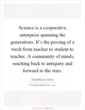 Science is a cooperative enterprise spanning the generations. It’s the passing of a torch from teacher to student to teacher. A community of minds, reaching back to antiquity and forward to the stars Picture Quote #1
