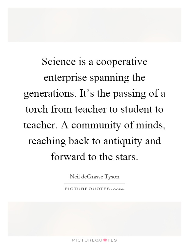 Science is a cooperative enterprise spanning the generations. It's the passing of a torch from teacher to student to teacher. A community of minds, reaching back to antiquity and forward to the stars Picture Quote #1