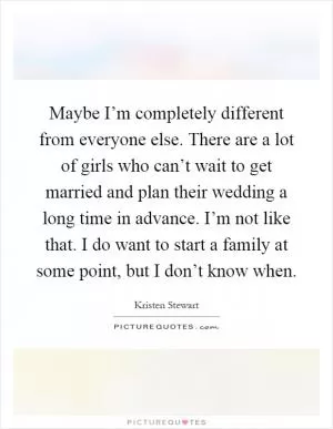 Maybe I’m completely different from everyone else. There are a lot of girls who can’t wait to get married and plan their wedding a long time in advance. I’m not like that. I do want to start a family at some point, but I don’t know when Picture Quote #1