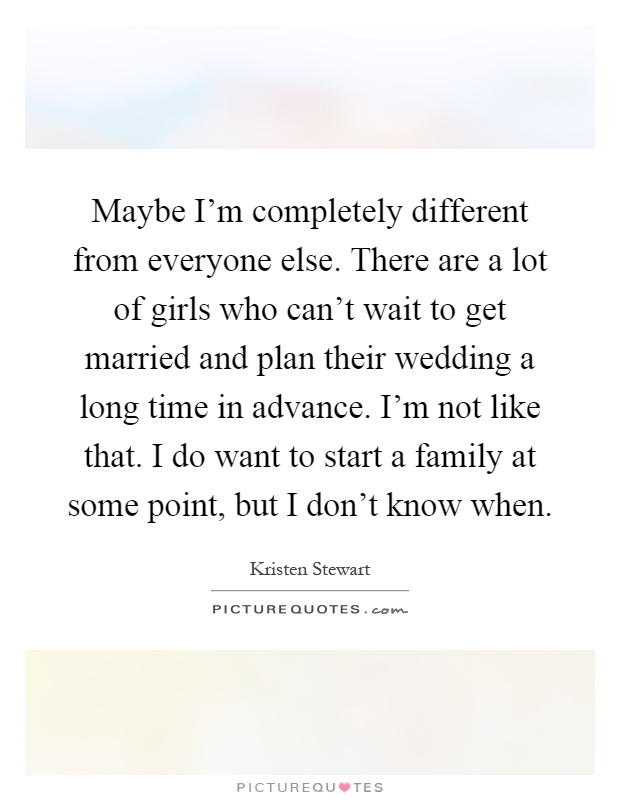 Maybe I'm completely different from everyone else. There are a lot of girls who can't wait to get married and plan their wedding a long time in advance. I'm not like that. I do want to start a family at some point, but I don't know when Picture Quote #1