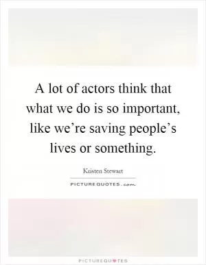 A lot of actors think that what we do is so important, like we’re saving people’s lives or something Picture Quote #1
