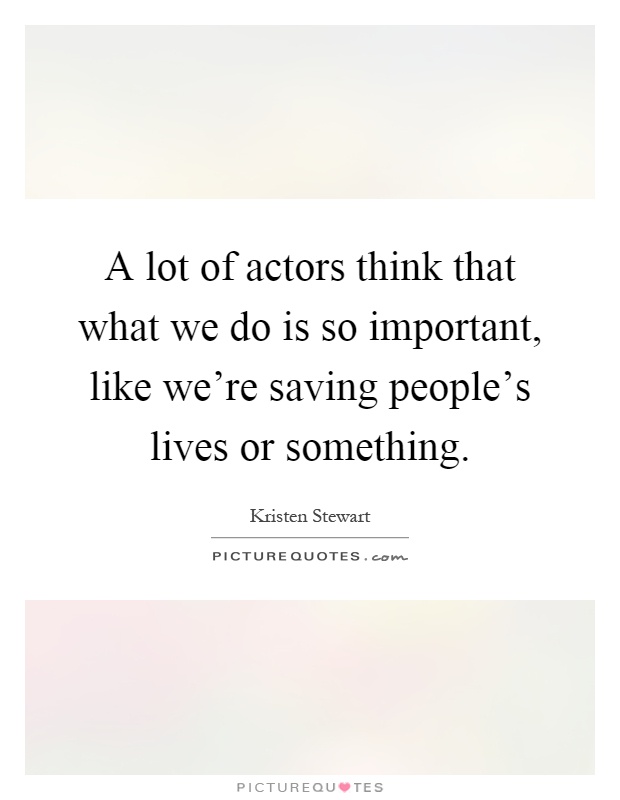 A lot of actors think that what we do is so important, like we're saving people's lives or something Picture Quote #1