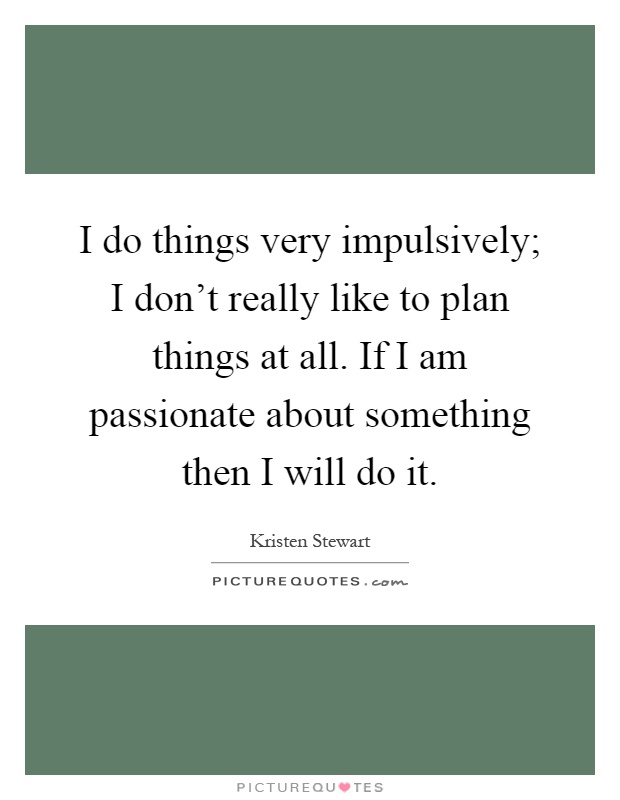 I do things very impulsively; I don't really like to plan things at all. If I am passionate about something then I will do it Picture Quote #1