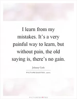 I learn from my mistakes. It’s a very painful way to learn, but without pain, the old saying is, there’s no gain Picture Quote #1