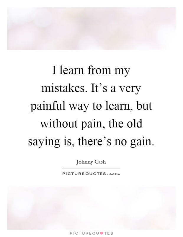 I learn from my mistakes. It's a very painful way to learn, but without pain, the old saying is, there's no gain Picture Quote #1