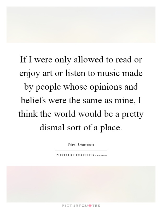 If I were only allowed to read or enjoy art or listen to music made by people whose opinions and beliefs were the same as mine, I think the world would be a pretty dismal sort of a place Picture Quote #1