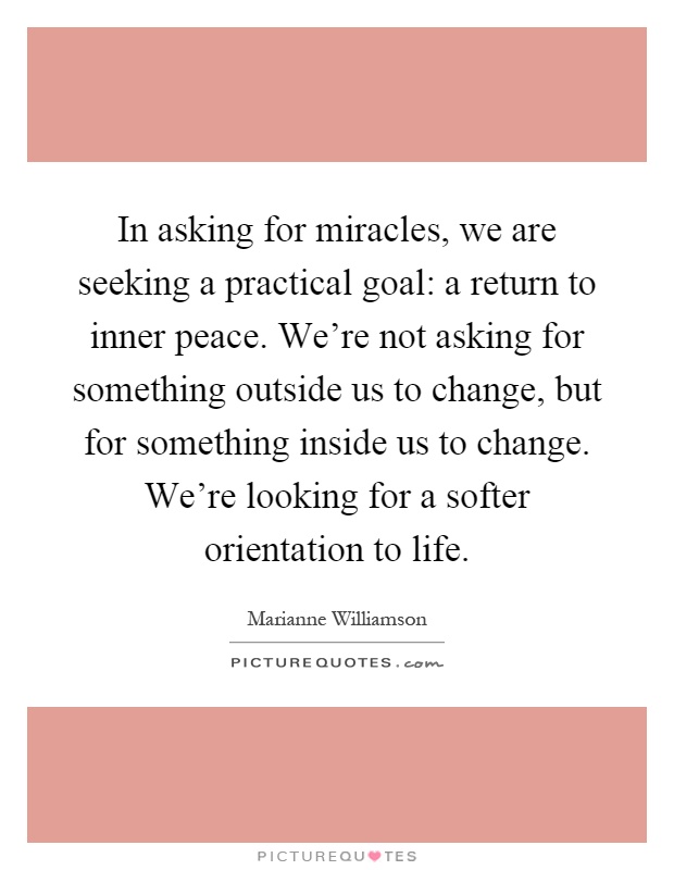 In asking for miracles, we are seeking a practical goal: a return to inner peace. We're not asking for something outside us to change, but for something inside us to change. We're looking for a softer orientation to life Picture Quote #1