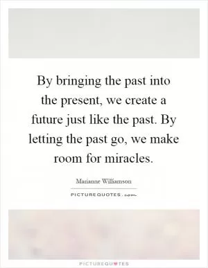 By bringing the past into the present, we create a future just like the past. By letting the past go, we make room for miracles Picture Quote #1