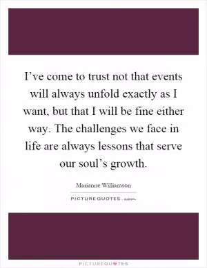 I’ve come to trust not that events will always unfold exactly as I want, but that I will be fine either way. The challenges we face in life are always lessons that serve our soul’s growth Picture Quote #1