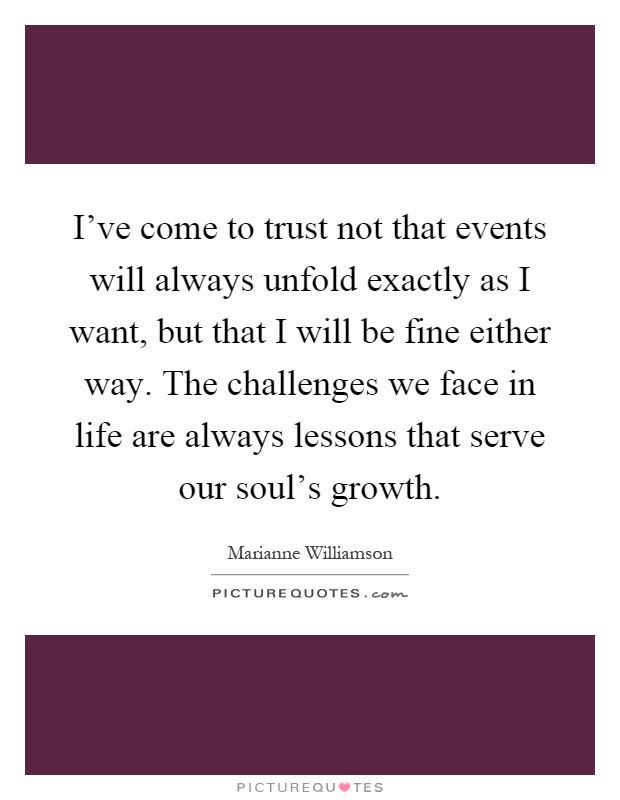 I've come to trust not that events will always unfold exactly as I want, but that I will be fine either way. The challenges we face in life are always lessons that serve our soul's growth Picture Quote #1