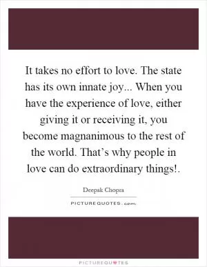 It takes no effort to love. The state has its own innate joy... When you have the experience of love, either giving it or receiving it, you become magnanimous to the rest of the world. That’s why people in love can do extraordinary things! Picture Quote #1