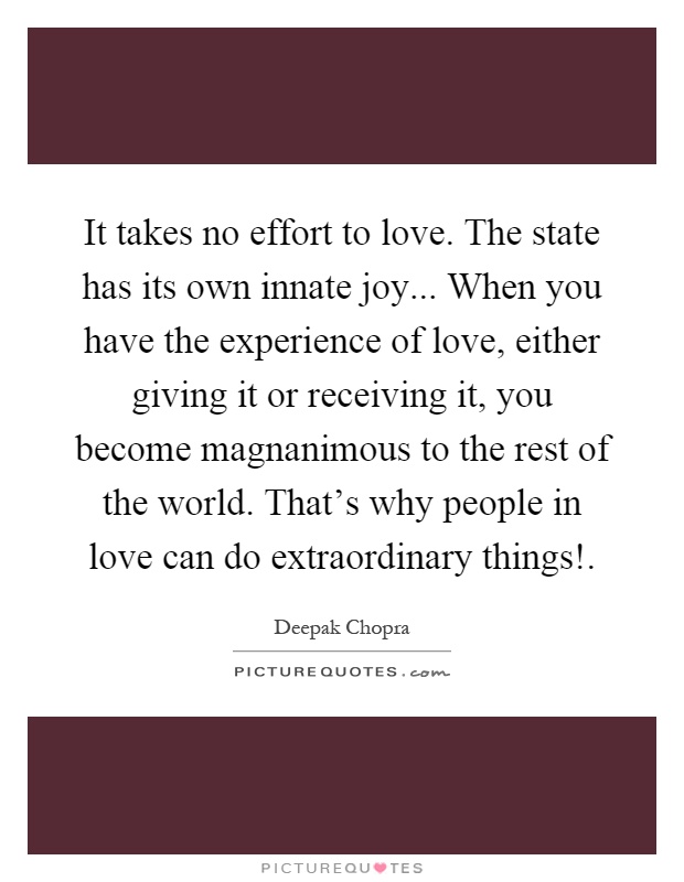 It takes no effort to love. The state has its own innate joy... When you have the experience of love, either giving it or receiving it, you become magnanimous to the rest of the world. That's why people in love can do extraordinary things! Picture Quote #1