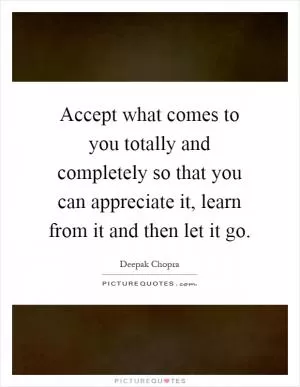 Accept what comes to you totally and completely so that you can appreciate it, learn from it and then let it go Picture Quote #1