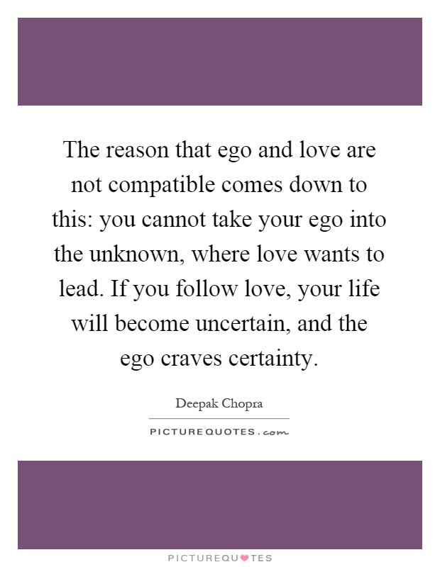 The reason that ego and love are not compatible comes down to this: you cannot take your ego into the unknown, where love wants to lead. If you follow love, your life will become uncertain, and the ego craves certainty Picture Quote #1