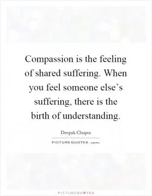 Compassion is the feeling of shared suffering. When you feel someone else’s suffering, there is the birth of understanding Picture Quote #1