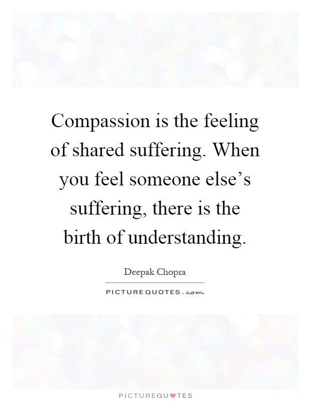 Compassion is the feeling of shared suffering. When you feel someone else's suffering, there is the birth of understanding Picture Quote #1