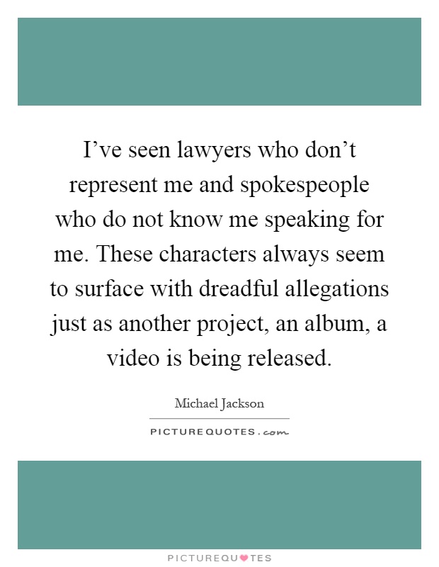 I've seen lawyers who don't represent me and spokespeople who do not know me speaking for me. These characters always seem to surface with dreadful allegations just as another project, an album, a video is being released Picture Quote #1