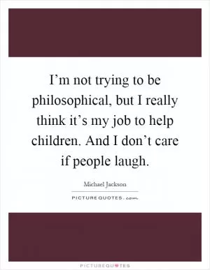 I’m not trying to be philosophical, but I really think it’s my job to help children. And I don’t care if people laugh Picture Quote #1