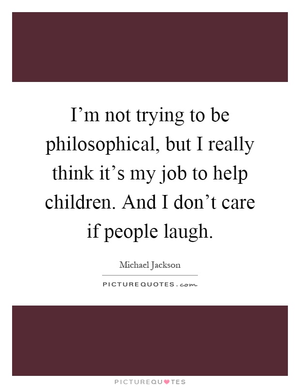 I'm not trying to be philosophical, but I really think it's my job to help children. And I don't care if people laugh Picture Quote #1