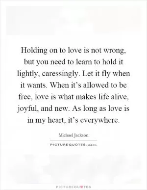 Holding on to love is not wrong, but you need to learn to hold it lightly, caressingly. Let it fly when it wants. When it’s allowed to be free, love is what makes life alive, joyful, and new. As long as love is in my heart, it’s everywhere Picture Quote #1