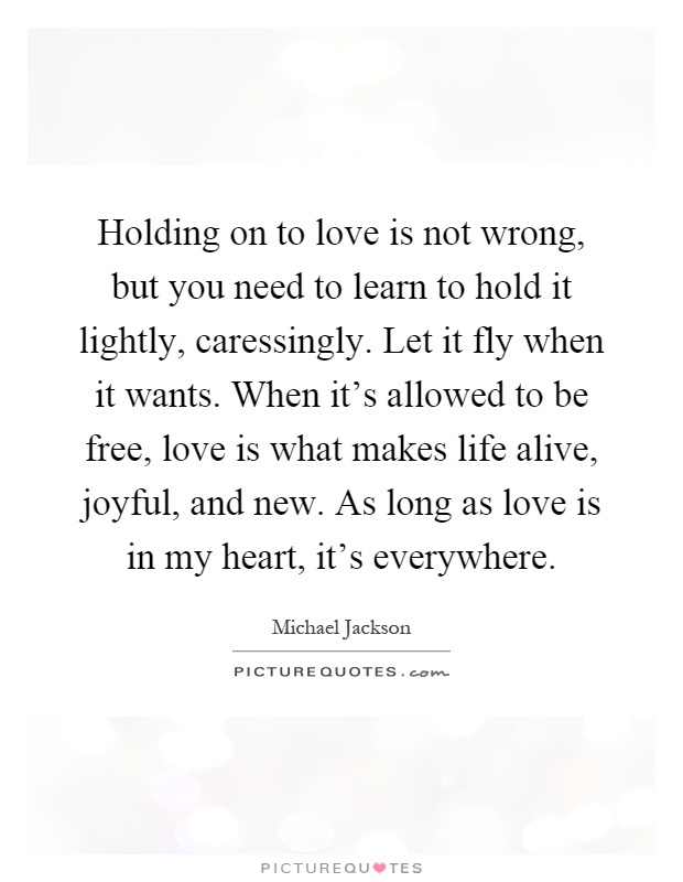 Holding on to love is not wrong, but you need to learn to hold it lightly, caressingly. Let it fly when it wants. When it's allowed to be free, love is what makes life alive, joyful, and new. As long as love is in my heart, it's everywhere Picture Quote #1