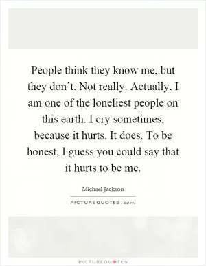 People think they know me, but they don’t. Not really. Actually, I am one of the loneliest people on this earth. I cry sometimes, because it hurts. It does. To be honest, I guess you could say that it hurts to be me Picture Quote #1