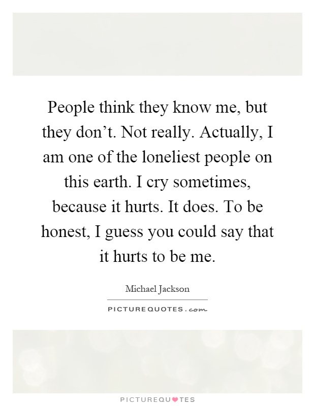People think they know me, but they don't. Not really. Actually, I am one of the loneliest people on this earth. I cry sometimes, because it hurts. It does. To be honest, I guess you could say that it hurts to be me Picture Quote #1
